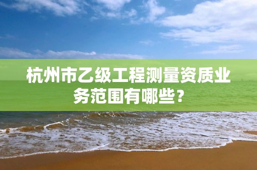 杭州市乙级工程测量资质业务范围有哪些？