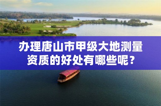 办理唐山市甲级大地测量资质的好处有哪些呢?