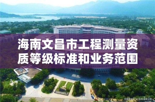 海南文昌市工程测量资质等级标准和业务范围分别是什么?