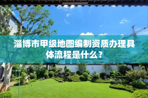 淄博市甲级地图编制资质办理具体流程是什么?