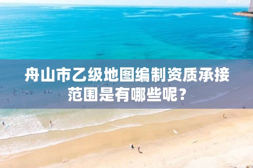 舟山市乙级地图编制资质承接范围是有哪些呢？