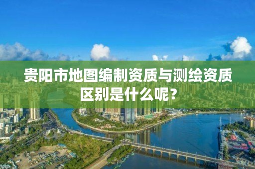贵阳市地图编制资质与测绘资质区别是什么呢?