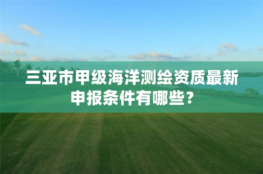 三亚市甲级海洋测绘资质最新申报条件有哪些?