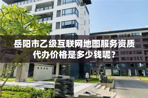 岳阳市乙级互联网地图服务资质代办价格是多少钱呢?