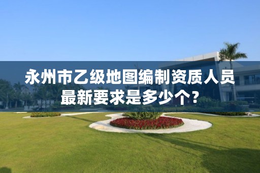 永州市乙级地图编制资质人员最新要求是多少个?