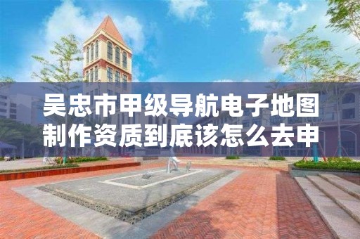 吴忠市甲级导航电子地图制作资质到底该怎么去申请？