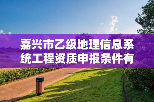 嘉兴市乙级地理信息系统工程资质申报条件有哪些？建议收藏！