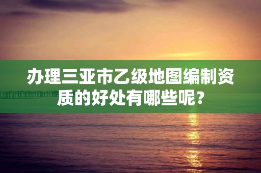 办理三亚市乙级地图编制资质的好处有哪些呢?