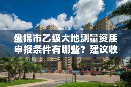 盘锦市乙级大地测量资质申报条件有哪些?建议收藏!