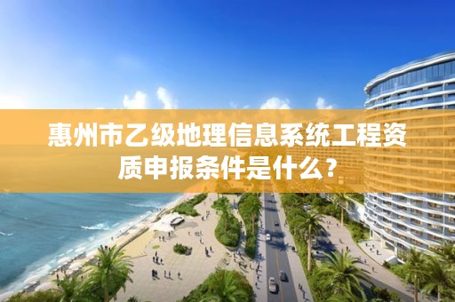惠州市乙级地理信息系统工程资质申报条件是什么?