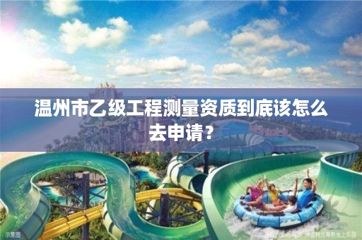 温州市乙级工程测量资质到底该怎么去申请？