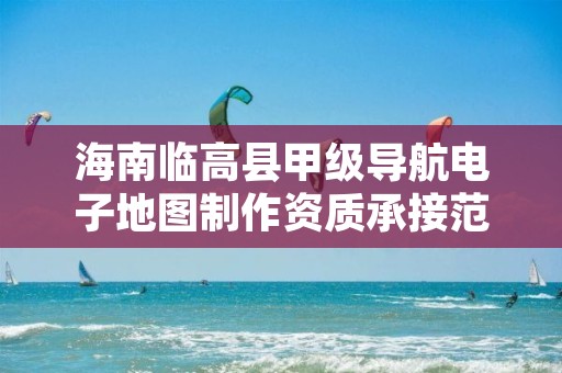 海南临高县甲级导航电子地图制作资质承接范围是什么?