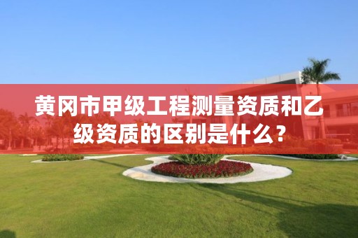 黄冈市甲级工程测量资质和乙级资质的区别是什么?