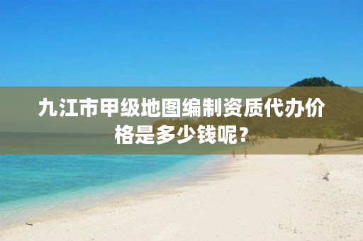 九江市甲级地图编制资质代办价格是多少钱呢?