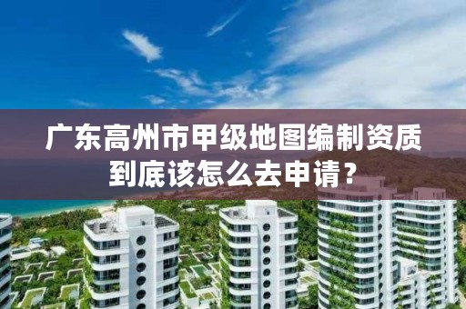 广东高州市甲级地图编制资质到底该怎么去申请?