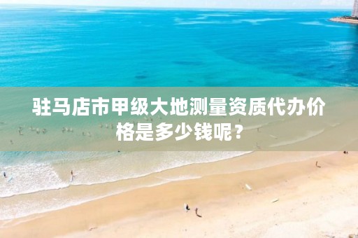 驻马店市甲级大地测量资质代办价格是多少钱呢?