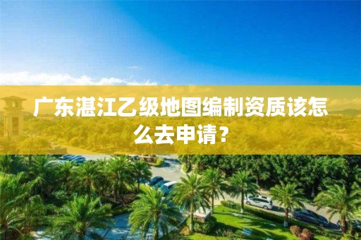 广东湛江乙级地图编制资质该怎么去申请?
