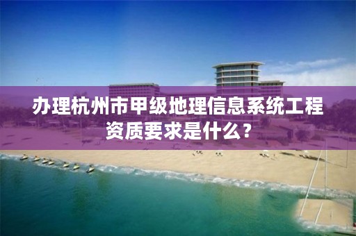 办理杭州市甲级地理信息系统工程资质要求是什么？