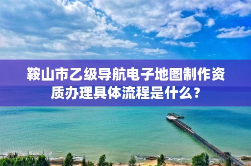 鞍山市乙级导航电子地图制作资质办理具体流程是什么?