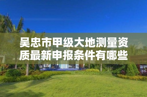 吴忠市甲级大地测量资质最新申报条件有哪些？
