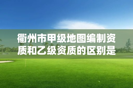 衢州市甲级地图编制资质和乙级资质的区别是什么？