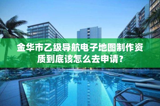 金华市乙级导航电子地图制作资质到底该怎么去申请？