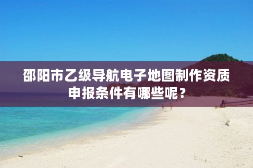 邵阳市乙级导航电子地图制作资质申报条件有哪些呢?