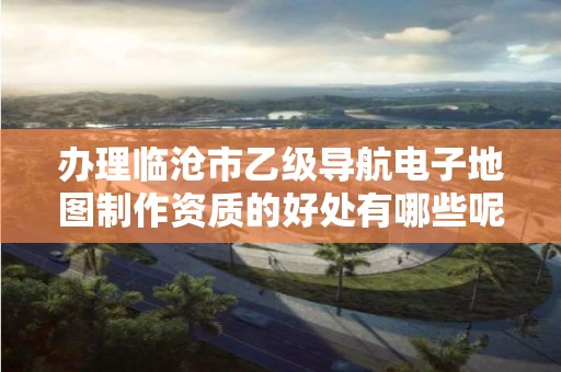 办理临沧市乙级导航电子地图制作资质的好处有哪些呢?