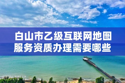 白山市乙级互联网地图服务资质办理需要哪些条件?