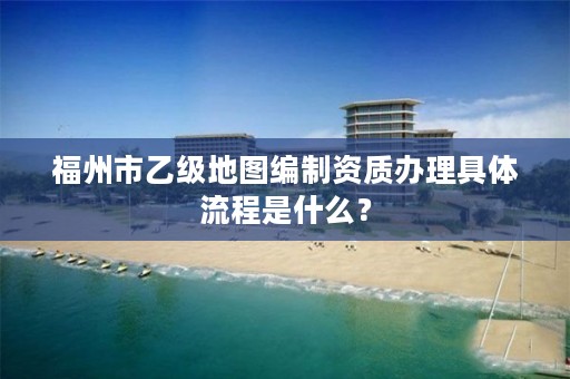 福州市乙级地图编制资质办理具体流程是什么?