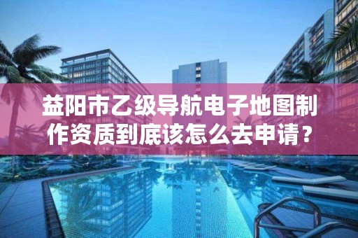 益阳市乙级导航电子地图制作资质到底该怎么去申请?