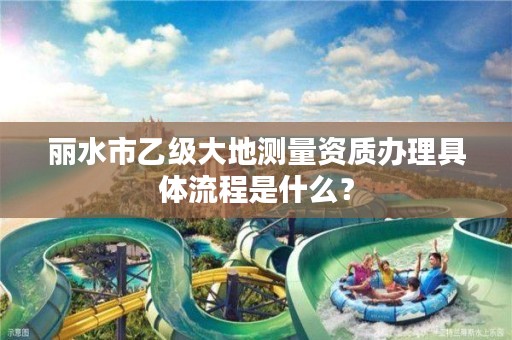 丽水市乙级大地测量资质办理具体流程是什么？