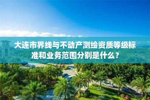 大连市界线与不动产测绘资质等级标准和业务范围分别是什么?