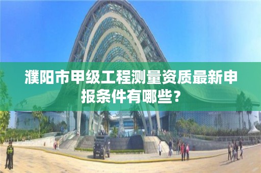 濮阳市甲级工程测量资质最新申报条件有哪些?