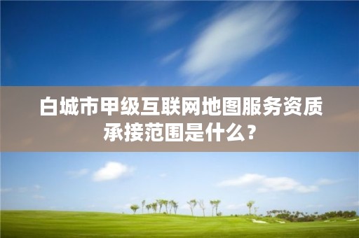 白城市甲级互联网地图服务资质承接范围是什么?