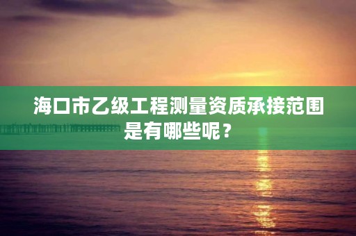 海口市乙级工程测量资质承接范围是有哪些呢?