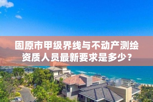 固原市甲级界线与不动产测绘资质人员最新要求是多少?