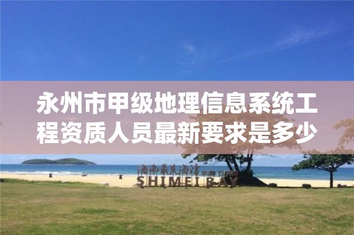 永州市甲级地理信息系统工程资质人员最新要求是多少?