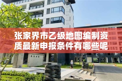 张家界市乙级地图编制资质最新申报条件有哪些呢?