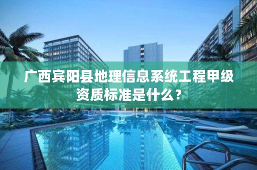 广西宾阳县地理信息系统工程甲级资质标准是什么?