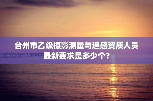 台州市乙级摄影测量与遥感资质人员最新要求是多少个？
