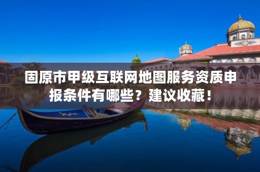 固原市甲级互联网地图服务资质申报条件有哪些？建议收藏！