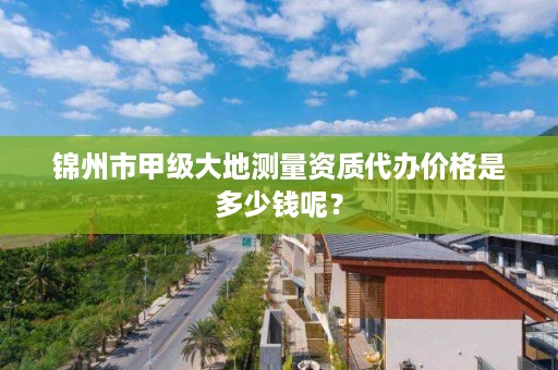 锦州市甲级大地测量资质代办价格是多少钱呢?