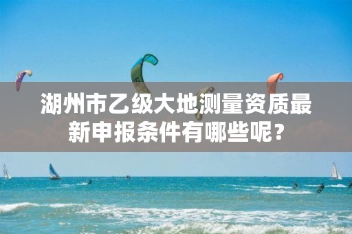 湖州市乙级大地测量资质最新申报条件有哪些呢？