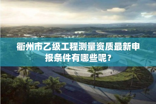 衢州市乙级工程测量资质最新申报条件有哪些呢？