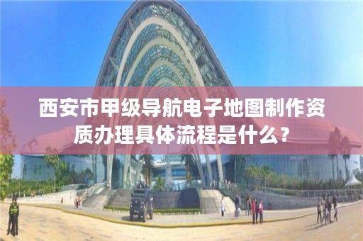 西安市甲级导航电子地图制作资质办理具体流程是什么?
