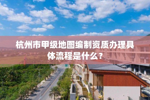 杭州市甲级地图编制资质办理具体流程是什么？