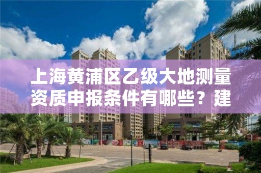 上海黄浦区乙级大地测量资质申报条件有哪些?建议收藏!