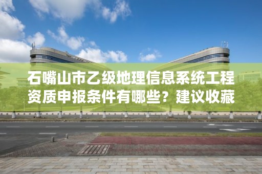 石嘴山市乙级地理信息系统工程资质申报条件有哪些?建议收藏!