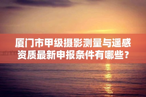 厦门市甲级摄影测量与遥感资质最新申报条件有哪些?